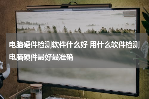 电脑硬件检测软件什么好 用什么软件检测电脑硬件最好最准确