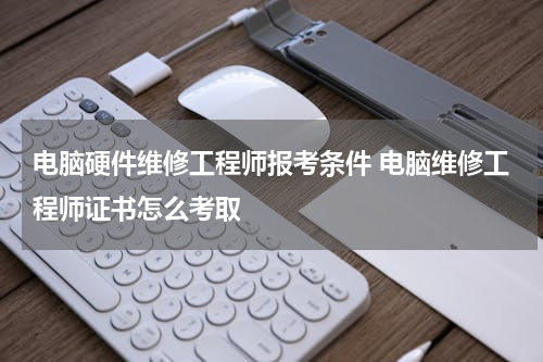 电脑硬件维修工程师报考条件 电脑维修工程师证书怎么考取
