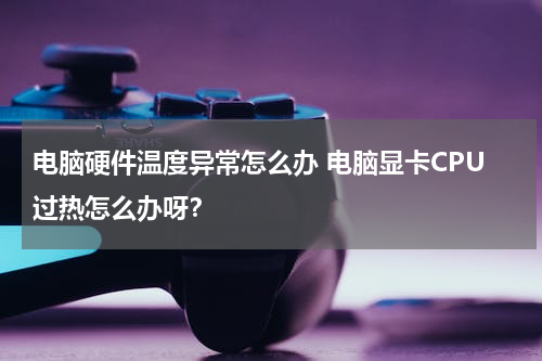 电脑硬件温度异常怎么办 电脑显卡CPU过热怎么办呀？