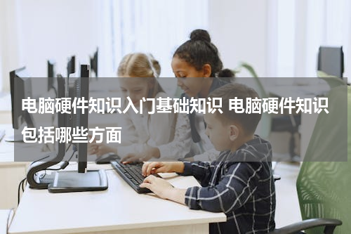 电脑硬件知识入门基础知识 电脑硬件知识包括哪些方面