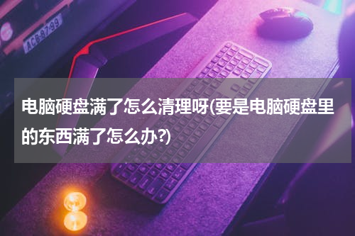 电脑硬盘满了怎么清理呀(要是电脑硬盘里的东西满了怎么办?)