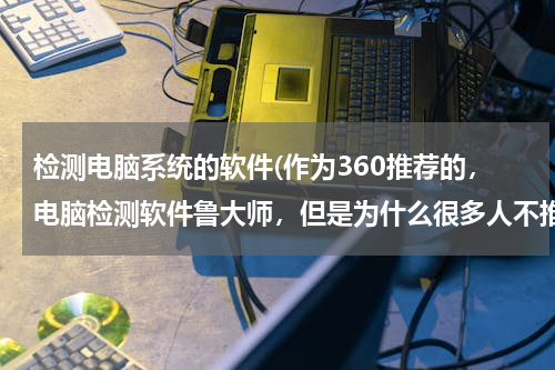 检测电脑系统的软件(作为360推荐的，电脑检测软件鲁大师，但是为什么很多人不推荐使用？)