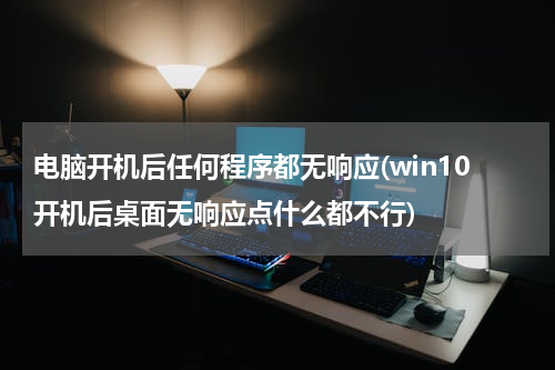 电脑开机后任何程序都无响应(win10开机后桌面无响应点什么都不行)