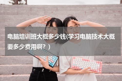 电脑培训班大概多少钱(学习电脑技术大概要多少费用啊？)