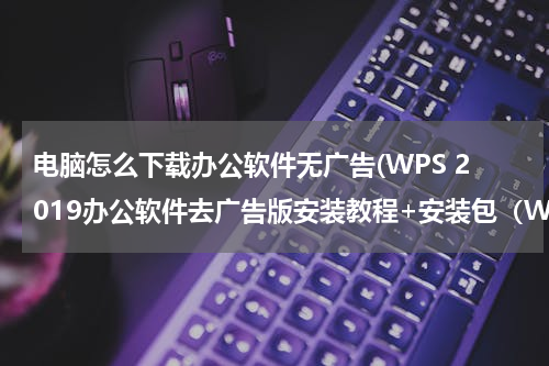 电脑怎么下载办公软件无广告(WPS 2019办公软件去广告版安装教程+安装包（Win版）)