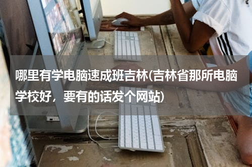 哪里有学电脑速成班吉林(吉林省那所电脑学校好，要有的话发个网站)
