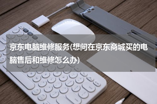 京东电脑维修服务(想问在京东商城买的电脑售后和维修怎么办)