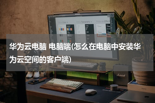 华为云电脑 电脑端(怎么在电脑中安装华为云空间的客户端)