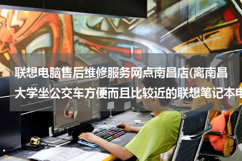 联想电脑售后维修服务网点南昌店(离南昌大学坐公交车方便而且比较近的联想笔记本电脑售后服网点？)
