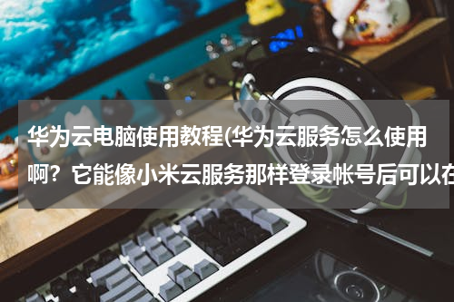 华为云电脑使用教程(华为云服务怎么使用啊？它能像小米云服务那样登录帐号后可以在电脑上查看自己手机上的照片，联系人，短信)