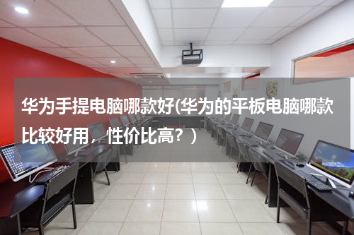 华为手提电脑哪款好(华为的平板电脑哪款比较好用，性价比高？)