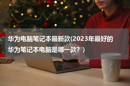 华为电脑笔记本最新款(2023年最好的华为笔记本电脑是哪一款？)