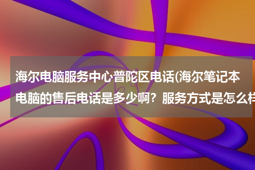海尔电脑服务中心普陀区电话(海尔笔记本电脑的售后电话是多少啊？服务方式是怎么样啊？)