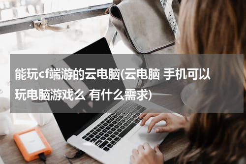 能玩cf端游的云电脑(云电脑 手机可以玩电脑游戏么 有什么需求)
