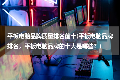 平板电脑品牌质量排名前十(平板电脑品牌排名，平板电脑品牌的十大是哪些？)