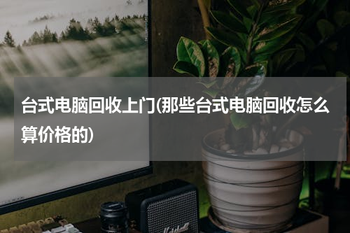 台式电脑回收上门(那些台式电脑回收怎么算价格的)