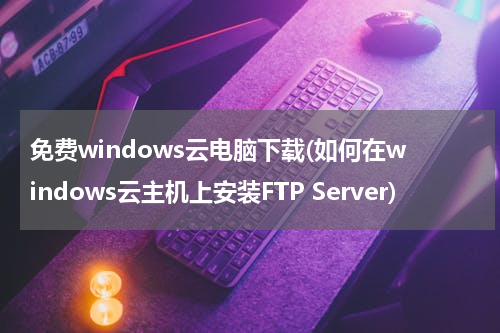 免费windows云电脑下载(如何在windows云主机上安装FTP Server)