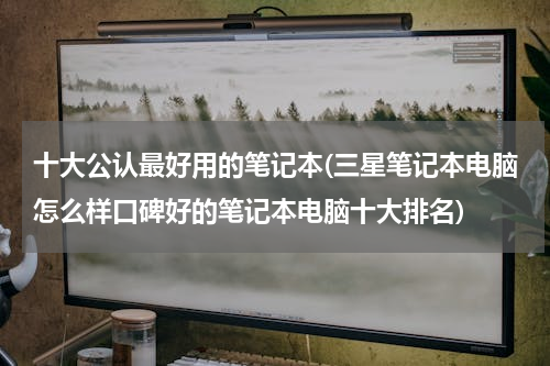 十大公认最好用的笔记本(三星笔记本电脑怎么样口碑好的笔记本电脑十大排名)