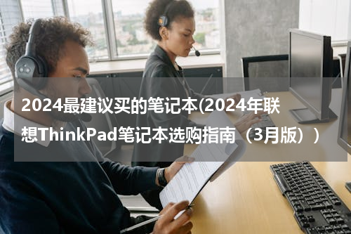 2024最建议买的笔记本(2024年联想ThinkPad笔记本选购指南（3月版）)