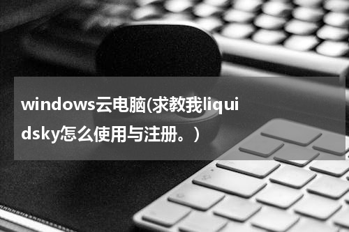 windows云电脑(求教我liquidsky怎么使用与注册。)