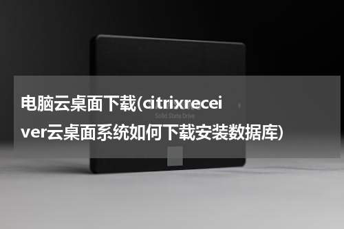 电脑云桌面下载(citrixreceiver云桌面系统如何下载安装数据库)