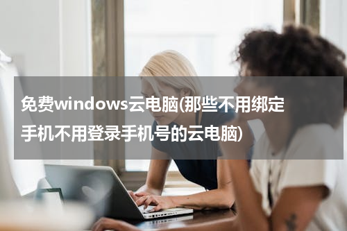 免费windows云电脑(那些不用绑定手机不用登录手机号的云电脑)