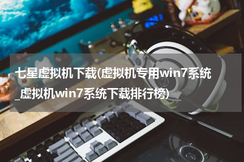 七星虚拟机下载(虚拟机专用win7系统_虚拟机win7系统下载排行榜)