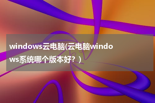 windows云电脑(云电脑windows系统哪个版本好？)