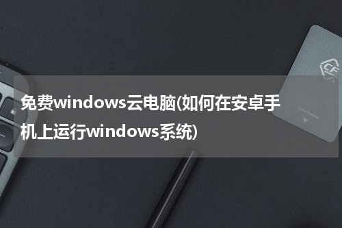 免费windows云电脑(如何在安卓手机上运行windows系统)