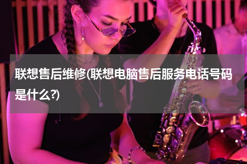 联想售后维修(联想电脑售后服务电话号码是什么?)