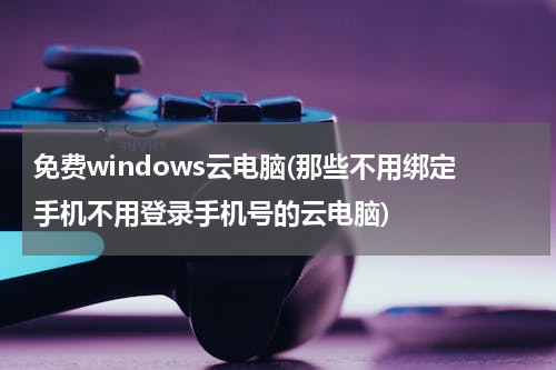 免费windows云电脑(那些不用绑定手机不用登录手机号的云电脑)