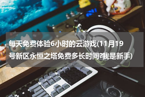 每天免费体验6小时的云游戏(11月19号新区永恒之塔免费多长时间?我是新手)