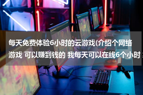 每天免费体验6小时的云游戏(介绍个网络游戏 可以赚到钱的 我每天可以在线6个小时 靠钱砸的不行)