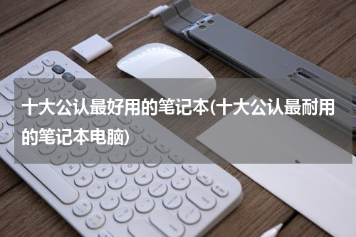 十大公认最好用的笔记本(十大公认最耐用的笔记本电脑)
