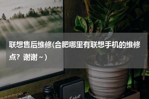 联想售后维修(合肥哪里有联想手机的维修点？谢谢～)