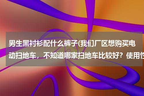 男生黑衬衫配什么裤子(我们厂区想购买电动扫地车，不知道哪家扫地车比较好？使用性能怎么样？)