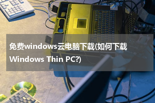 免费windows云电脑下载(如何下载Windows Thin PC?)