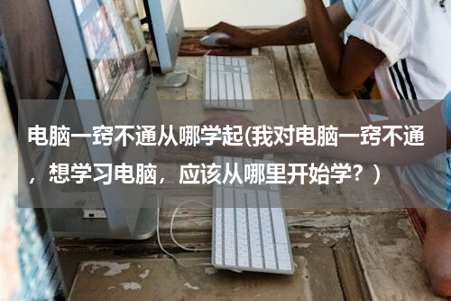 电脑一窍不通从哪学起(我对电脑一窍不通，想学习电脑，应该从哪里开始学？)