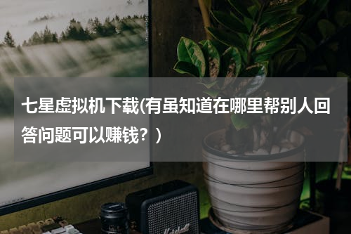 七星虚拟机下载(有虽知道在哪里帮别人回答问题可以赚钱？)