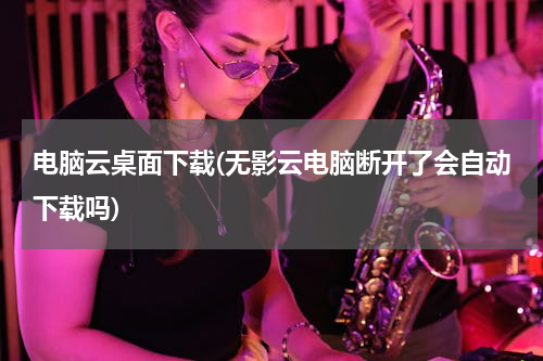 电脑云桌面下载(无影云电脑断开了会自动下载吗)