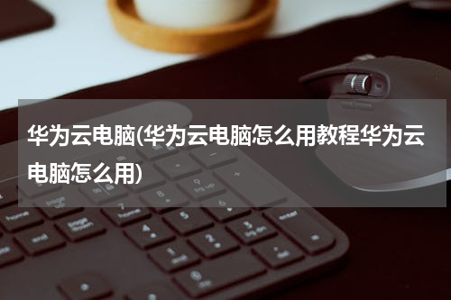 华为云电脑(华为云电脑怎么用教程华为云电脑怎么用)