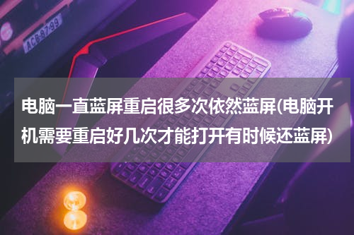 电脑一直蓝屏重启很多次依然蓝屏(电脑开机需要重启好几次才能打开有时候还蓝屏)
