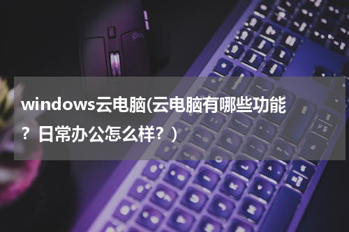 windows云电脑(云电脑有哪些功能？日常办公怎么样？)
