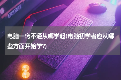 电脑一窍不通从哪学起(电脑初学者应从哪些方面开始学?)
