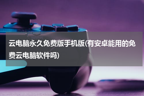 云电脑永久免费版手机版(有安卓能用的免费云电脑软件吗)
