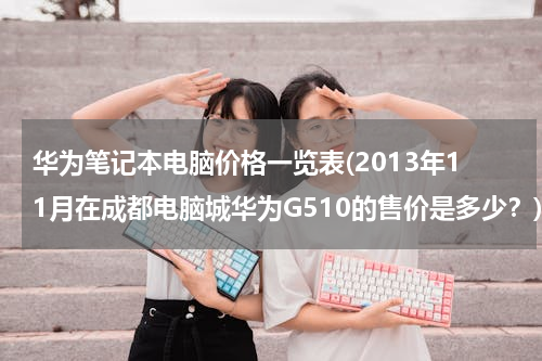 华为笔记本电脑价格一览表(2013年11月在成都电脑城华为G510的售价是多少？)