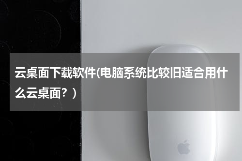 云桌面下载软件(电脑系统比较旧适合用什么云桌面？)