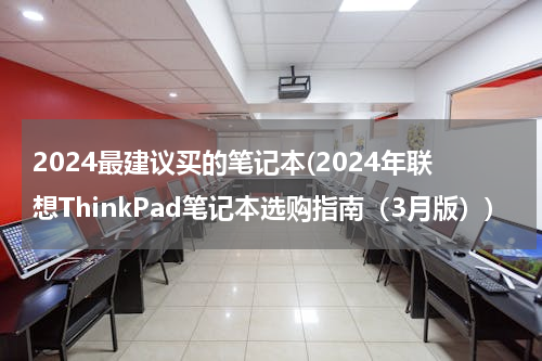 2024最建议买的笔记本(2024年联想ThinkPad笔记本选购指南（3月版）)