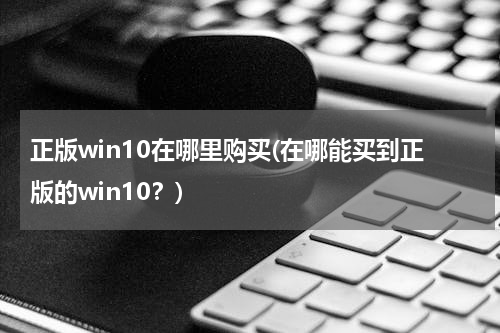 正版win10在哪里购买(在哪能买到正版的win10？)