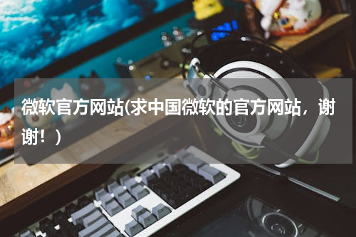 微软官方网站(求中国微软的官方网站，谢谢！)
